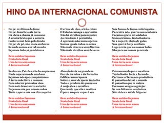  De pé, ó vitimas da fome
De pé, famélicos da terra
Da ideia a chama já consome
A crosta bruta que a soterra
Cortai o mal bem pelo fundo
De pé, de pé, não mais senhores
Se nada somos em tal mundo
Sejamos tudo, ó produtores
Bem unidos façamos
Nesta luta final
Uma terra sem amos
A Internacional
Senhores, Patrões, chefes supremos
Nada esperamos de nenhum
Sejamos nós que conquistemos
A terra mãe livre e comum
Para não ter protestos vãos
Para sair desse antro estreito
Façamos nós por nossas mãos
Tudo o que a nós nos diz respeito
Bem unidos façamos
Nesta luta final
Uma terra sem amos
A Internacional
 O crime de rico, a lei o cobre
O Estado esmaga o oprimido
Não há direitos para o pobre
Ao rico tudo é permitido
À opressão não mais sujeitos
Somos iguais todos os seres
Não mais deveres sem direitos
Não mais direitos sem deveres
Bem unidos façamos
Nesta luta final
Uma terra sem amos
A Internacional
Abomináveis na grandeza
Os reis da mina e da fornalha
Edificaram a riqueza
Sobre o suor de quem trabalha
Todo o produto de quem sua
A corja rica o recolheu
Querendo que ela o restitua
O povo só quer o que é seu
Bem unidos façamos
Nesta luta final
Uma terra sem amos
A Internacional

Nós fomos de fumo embriagados
Paz entre nós, guerra aos senhores
Façamos greve de soldados
Somos irmãos, trabalhadores
Se a raça vil, cheia de galas
Nos quer à força canibais
Logo verás que as nossas balas
São para os nossos generais
Bem unidos façamos
Nesta luta final
Uma terra sem amos
A Internacional
Pois somos do povo os ativos
Trabalhador forte e fecundo
Pertence a Terra aos produtivos
Ó parasitas deixai o mundo
Ó parasitas que te nutres
Do nosso sangue a gotejar
Se nos faltarem os abutres
Não deixa o sol de fulgurar
Bem unidos façamos
Nesta luta final
Uma terra sem amos
A Internacional
HINO DA INTERNACIONAL COMUNISTA
 