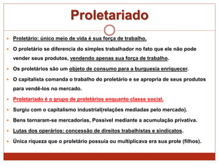 Proletariado
 Proletário: único meio de vida é sua força de trabalho.
 O proletário se diferencia do simples trabalhador no fato que ele não pode
vender seus produtos, vendendo apenas sua força de trabalho.
 Os proletários são um objeto de consumo para a burguesia enriquecer.
 O capitalista comanda o trabalho do proletário e se apropria de seus produtos
para vendê-los no mercado.
 Proletariado é o grupo de proletários enquanto classe social.
 Surgiu com o capitalismo industrial(relações mediadas pelo mercado).
 Bens tornaram-se mercadorias, Possível mediante a acumulação privativa.
 Lutas dos operários: concessão de direitos trabalhistas e sindicatos.
 Única riqueza que o proletário possuía ou multiplicava era sua prole (filhos).
 