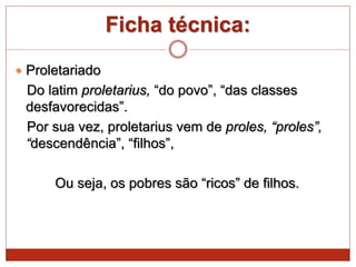 Ficha técnica:
 Proletariado
Do latim proletarius, “do povo”, “das classes
desfavorecidas”.
Por sua vez, proletarius vem de proles, “proles”,
“descendência”, “filhos”,
Ou seja, os pobres são “ricos” de filhos.
 