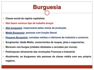 Burguesia
 Classe social do regime capitalista.
 Não fazem nenhum tipo de trabalho braçal.
 Alta burguesia: responsável pelos meios de produção.
 Média Burguesia: pessoas com função liberal.
 Pequena Burguesia: camadas médias e inferiores da indústria e comércio.
 Surgimento: Idade Média, comerciantes de roupas, jóias e especiarias.
 Moravam nos burgos (cidades afastadas e cercadas por muros).
 Participaram ativamente das revoluções Francesa e Industrial.
 Atualmente, os burgueses são pessoas da classe média com seu próprio
negócio.
 