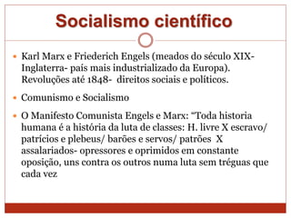 Socialismo científico
 Karl Marx e Friederich Engels (meados do século XIX-
Inglaterra- país mais industrializado da Europa).
Revoluções até 1848- direitos sociais e políticos.
 Comunismo e Socialismo
 O Manifesto Comunista Engels e Marx: “Toda historia
humana é a história da luta de classes: H. livre X escravo/
patrícios e plebeus/ barões e servos/ patrões X
assalariados- opressores e oprimidos em constante
oposição, uns contra os outros numa luta sem tréguas que
cada vez
 