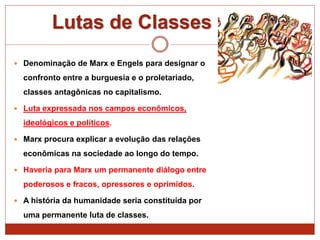 Lutas de Classes
 Denominação de Marx e Engels para designar o
confronto entre a burguesia e o proletariado,
classes antagônicas no capitalismo.
 Luta expressada nos campos econômicos,
ideológicos e políticos.
 Marx procura explicar a evolução das relações
econômicas na sociedade ao longo do tempo.
 Haveria para Marx um permanente diálogo entre
poderosos e fracos, opressores e oprimidos.
 A história da humanidade seria constituída por
uma permanente luta de classes.
 