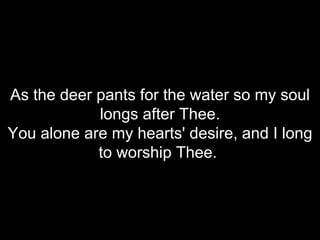 As the deer pants for the water so my soul longs after Thee. You alone are my hearts' desire, and I long to worship Thee.  