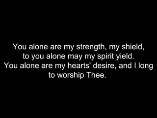 You alone are my strength, my shield, to you alone may my spirit yield. You alone are my hearts' desire, and I long to worship Thee.   