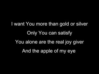 I want You more than gold or silver Only You can satisfy You alone are the real joy giver And the apple of my eye   