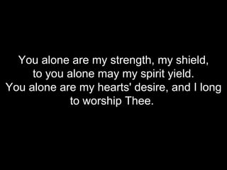 You alone are my strength, my shield, to you alone may my spirit yield. You alone are my hearts' desire, and I long to worship Thee.  