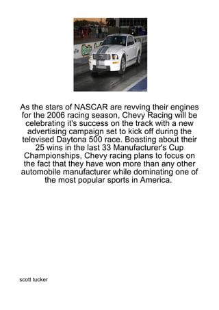 As the stars of NASCAR are revving their engines
for the 2006 racing season, Chevy Racing will be
  celebrating it's success on the track with a new
  advertising campaign set to kick off during the
televised Daytona 500 race. Boasting about their
     25 wins in the last 33 Manufacturer's Cup
 Championships, Chevy racing plans to focus on
 the fact that they have won more than any other
automobile manufacturer while dominating one of
       the most popular sports in America.




scott tucker
 