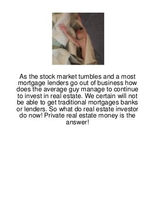 As the stock market tumbles and a most
mortgage lenders go out of business how
does the average guy manage to continue
to invest in real estate. We certain will not
be able to get traditional mortgages banks
or lenders. So what do real estate investor
 do now! Private real estate money is the
                   answer!
 
