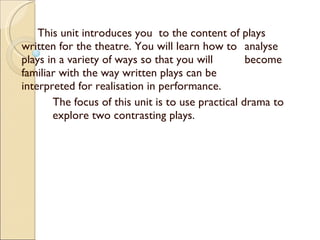 This unit introduces you  to the content of plays  written for the theatre. You will learn how to  analyse plays in a variety of ways so that you will  become familiar with the way written plays can be  interpreted for realisation in performance. The focus of this unit is to use practical drama to  explore two contrasting plays.  