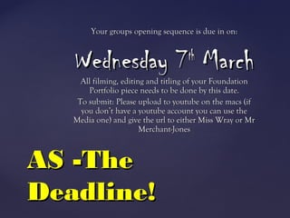 Your groups opening sequence is due in on:Your groups opening sequence is due in on:
Wednesday 7Wednesday 7thth
MarchMarch
All filming, editing and titling of your FoundationAll filming, editing and titling of your Foundation
Portfolio piece needs to be done by this date.Portfolio piece needs to be done by this date.
To submit: Please upload to youtube on the macs (ifTo submit: Please upload to youtube on the macs (if
you don’t have a youtube account you can use theyou don’t have a youtube account you can use the
Media one) and give the url to either Miss Wray or MrMedia one) and give the url to either Miss Wray or Mr
Merchant-JonesMerchant-Jones
AS -TheAS -The
Deadline!Deadline!
 