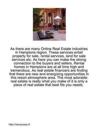 As there are many Online Real Estate industries
     in Hamptons region. These services entail
   property for sale, rental services, land for sale
  services etc. As here you can make the strong
    connection to the buyers and sellers. Rental
    homes in Hamptons are at all time high and
 tremendous. As real estate financers are finding
that there are new and energizing opportunities in
 this resort atmosphere area. The most adorable
 real estate is really what you make of it is only a
    piece of real estate that best fits you needs.




http://cercacasa.it/
 