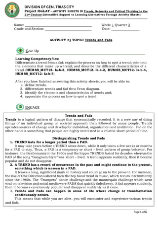Page 1 of 6
DIVISION OF GEN. TRIAS CITY
Project ISuLAT – ACTIVITY SHEETS IN Trends, Networks and Critical Thinking in the
21st Century (Intensified Support to Learning Alternatives Through Activity Sheets)
Name: Week: 1 Quarter 2
Grade and Section: Date:
ACTIVITY #1 TOPIC: Trends and Fads
Learning Competency/ies:
Differentiate a trend from a fad; explain the process on how to spot a trend; point out
the elements that make up a trend; and describe the different characteristics of a
trend (HUMSS_MCT12- Ia-b-3, HUMSS_MCT12- Ia-b-2, HUMSS_MCT12- Ia-b-4,
HUMSS_MCT12- Ia-b-5)
After you have finished answering this activity sheets, you will be able to:
1. define trends.
2. differentiate trends and fad thru Venn diagram.
3. identify the elements and characteristics of trends and;
4. appreciate the process on how to spot a trend.
Gear Up
ENGAGE
Trends and Fads
Trends is a logical pattern of change that systematically recorded. It is a new way of doing
things of an individual group or societal approach then followed by many people. Trends
operates sources of change and develop for individual, organization and institution. Fad on the
other hand is something that people are highly interested in a relative short period of time.
Distinguishing Trends and Fads
1. TREND lasts for a longer period than a FAD.
It may take years before a TREND slows down, while it only takes a few weeks or months
for a FAD to stay. Thus, a FAD is a temporary or short – lived pattern of group behavior. For
instance, the Beatlemania in the 1960s and the hippie TRENDS lasted for decades whereas the
FAD of the song “Gangnam Style” was short – lived. A trend appears suddenly, then it became
popular and do not disappear.
2. A TREND has a record of occurrence in the past and might continue to the present,
something which is unseen in a FAD.
It leaves a long, significant mark in history and could go on to the present. For instance,
the rise of One Direction ushered back the boy band trend in music, which recurs intermittently
since the 1960s. The “Trumpets” dance challenge and the mannequin challenge which went
viral on television and social media were FADS that quickly faded away. A fad appears suddenly,
then it becomes enormously popular and disappear suddenly as it came.
3. Trends and Fads can happen in areas of life where change or transformation
continuously occurs.
This means that while you are alive, you will encounter and experience various trends
and fads.
 