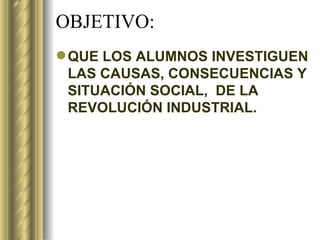 OBJETIVO: QUE LOS ALUMNOS INVESTIGUEN LAS CAUSAS, CONSECUENCIAS Y SITUACIÓN SOCIAL, DE LA REVOLUCIÓN INDUSTRIAL.