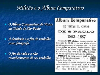 Militão e o Álbum Comparativo O  Album Comparativo de Vistas da Cidade de São Paulo. A desilusão e o fim do trabalho como fotógrafo. O fim da vida e o não reconhecimento de seu trabalho. 