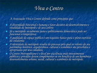 Viva o Centro A Associação Viva o Centro defende como princípios que: A diversidade funcional e humana é fator decisivo do desenvolvimento e vitalidade da metrópole e de seu Centro; Só a metrópole socialmente justa e politicamente democrática pode ser funcional e competitiva; A qualidade do espaço público é um requisito básico para o pleno exercício da cidadania; A identidade da metrópole resulta do processo pelo qual os valores do seu patrimônio histórico, arquitetônico, cultural e econômico são percebidos e apropriados por seus cidadãos;  O Centro Metropolitano é o local por excelência onde investimentos públicos e privados devem complementar-se em benefício de um harmônico desenvolvimento urbano, social, cultural e econômico da metrópole. 