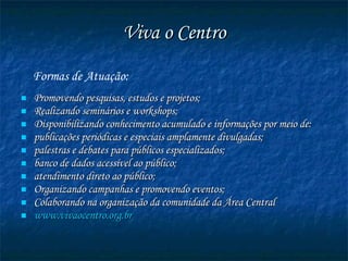 Viva o Centro Formas de Atuação:  Promovendo pesquisas, estudos e projetos; Realizando seminários e workshops; Disponibilizando conhecimento acumulado e informações por meio de: publicações periódicas e especiais amplamente divulgadas; palestras e debates para públicos especializados; banco de dados acessível ao público;  atendimento direto ao público; Organizando campanhas e promovendo eventos; Colaborando na organização da comunidade da Área Central  www. vivaocentro .org. br   