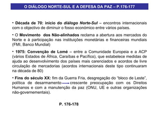 O DIÁLOGO NORTE-SUL E A DEFESA DA PAZ – P.176-177 Década de 70: início do  diálogo Norte-Sul  – encontros internacionais com o objectivo de diminuir o fosso económico entre vários países. O  Movimento  dos Não-alinhados  reclama a abertura aos mercados do Norte e à participação nas instituições monetárias e financeiras mundiais (FMI, Banco Mundial) 1975: Convenção de Lomé  – entre a Comunidade Europeia e a ACP (vários Estados de África, Caraíbas e Pacífico), que estabelece medidas de ajuda ao desenvolvimento dos países mais carenciados e acordos de livre circulação de mercadorias (acordos internacionais deste tipo continuaram na década de 80) Fins do século XX:  fim da Guerra Fria, desgregação do “bloco de Leste”, política de desarmamento  crescente preocupação com os Direitos Humanos e com a manutenção da paz (ONU, UE e outras organizações não-governementais). P. 176-178 