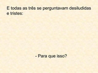E todas as três se perguntavam desiludidas e tristes:- Para que isso?