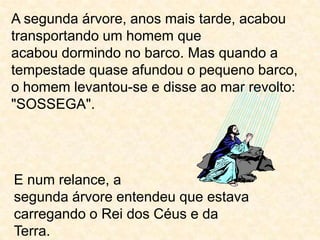 A segunda árvore, anos mais tarde, acabou transportando um homem queacabou dormindo no barco. Mas quando a tempestade quase afundou o pequeno barco, o homem levantou-se e disse ao mar revolto: "SOSSEGA".E num relance, asegunda árvore entendeu que estava carregando o Rei dos Céus e daTerra.