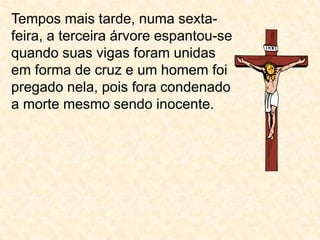 Tempos mais tarde, numa sexta-feira, a terceira árvore espantou-se quando suas vigas foram unidas em forma de cruz e um homem foi pregado nela, pois fora condenado a morte mesmo sendo inocente.