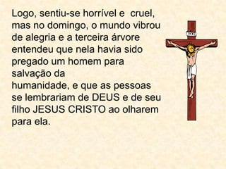 Logo, sentiu-se horrível e  cruel, mas no domingo, o mundo vibrou de alegria e a terceira árvore entendeu que nela havia sido pregado um homem para salvação dahumanidade, e que as pessoas se lembrariam de DEUS e de seu filho JESUS CRISTO ao olharem para ela.