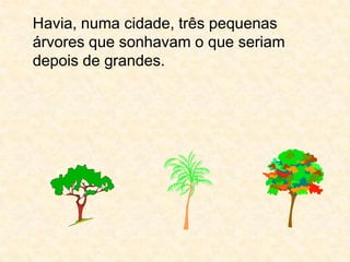 Havia, numa cidade, três pequenas árvores que sonhavam o que seriam depois de grandes.