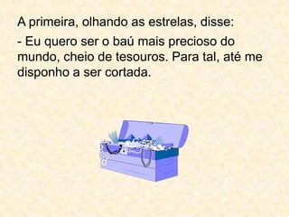 A primeira, olhando as estrelas, disse:- Eu quero ser o baú mais precioso do mundo, cheio de tesouros. Para tal, até me disponho a ser cortada.