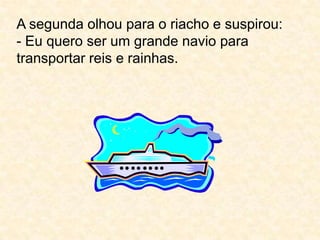 A segunda olhou para o riacho e suspirou:- Eu quero ser um grande navio para transportar reis e rainhas.