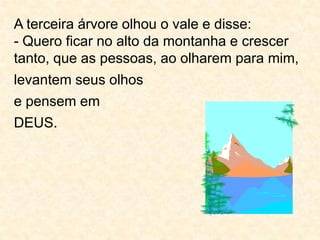 A terceira árvore olhou o vale e disse:- Quero ficar no alto da montanha e crescer tanto, que as pessoas, ao olharem para mim,levantem seus olhose pensem emDEUS.