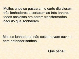 Muitos anos se passaram e certo dia vieram três lenhadores e cortaram as três árvores, todas ansiosas em serem transformadas naquilo que sonhavam.Mas os lenhadores não costumavam ouvir e nem entender sonhos...Que pena!!