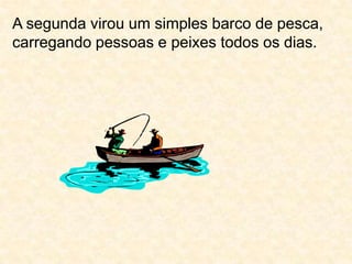 A segunda virou um simples barco de pesca, carregando pessoas e peixes todos os dias. 