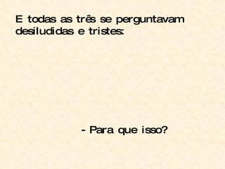 E todas as três se perguntavam desiludidas e tristes: - Para que isso? 
