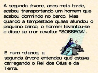A segunda árvore, anos mais tarde, acabou transportando um homem que acabou dormindo no barco. Mas quando a tempestade quase afundou o pequeno barco, o homem levantou-se e disse ao mar revolto: "SOSSEGA". E num relance, a segunda árvore entendeu que estava carregando o Rei dos Céus e da Terra. 