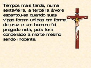 Tempos mais tarde, numa sexta-feira, a terceira árvore espantou-se quando suas vigas foram unidas em forma de cruz e um homem foi pregado nela, pois fora condenado a morte mesmo sendo inocente. 