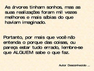 As árvores tinham sonhos, mas as suas realizações foram mil vezes melhores e mais sábias do que haviam imaginado. Portanto, por mais que você não entenda o porque das coisas, ou pareça estar tudo errado, lembre-se que ALGUEM sabe o que faz. Autor Desconhecido ... 