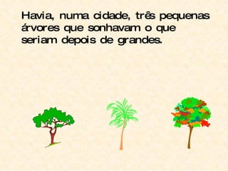 Havia, numa cidade, três pequenas árvores que sonhavam o que seriam depois de grandes. 