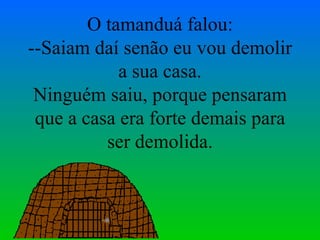 O tamanduá falou: --Saiam daí senão eu vou demolir a sua casa. Ninguém saiu, porque pensaram que a casa era forte demais para ser demolida. 