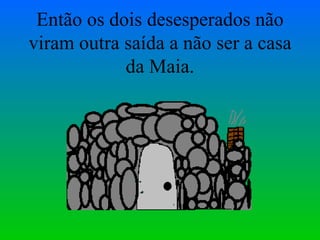 Então os dois desesperados não viram outra saída a não ser a casa da Maia. 