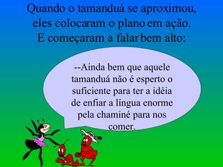 Quando o tamanduá se aproximou, eles colocaram o plano em ação. E começaram a falar bem alto: --Ainda bem que aquele tamanduá não é esperto o suficiente para ter a idéia de enfiar a língua enorme pela chaminé para nos comer. 