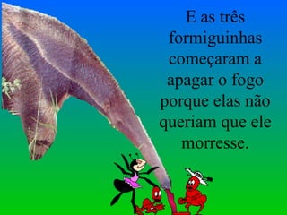 E as três formiguinhas começaram a apagar o fogo porque elas não queriam que ele morresse. 