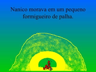 Nanico morava em um pequeno formigueiro de palha. 