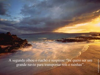 A segunda olhou o riacho e suspirou: “eu quero ser um grande navio para transportar reis e rainhas”. 