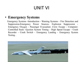 UNIT VI
• Emergency Systems
Emergency Systems -Introduction - Warning Systems - Fire Detection and
Suppression-Emergency Power Sources- Explosion Suppression -
Emergency Oxygen - Passenger Evacuation -Crew Escape - Computer-
Controlled Seats- Ejection System Timing - High Speed Escape - Crash
Recorder - Crash Switch - Emergency Landing - Emergency System
Testing .
 