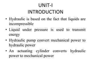 UNIT-I
INTRODUCTION
• Hydraulic is based on the fact that liquids are
incompressible
• Liquid under pressure is used to transmit
energy
• Hydraulic pump convert mechanical power to
hydraulic power
• An actuating cylinder converts hydraulic
power to mechanical power
 