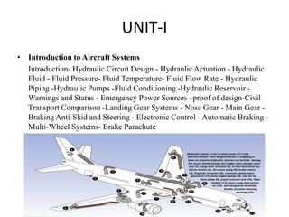UNIT-I
• Introduction to Aircraft Systems
Introduction- Hydraulic Circuit Design - Hydraulic Actuation - Hydraulic
Fluid - Fluid Pressure- Fluid Temperature- Fluid Flow Rate - Hydraulic
Piping -Hydraulic Pumps -Fluid Conditioning -Hydraulic Reservoir -
Warnings and Status - Emergency Power Sources –proof of design-Civil
Transport Comparison -Landing Gear Systems - Nose Gear - Main Gear -
Braking Anti-Skid and Steering - Electronic Control - Automatic Braking -
Multi-Wheel Systems- Brake Parachute
 