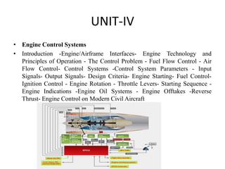 UNIT-IV
• Engine Control Systems
• Introduction -Engine/Airframe Interfaces- Engine Technology and
Principles of Operation - The Control Problem - Fuel Flow Control - Air
Flow Control- Control Systems -Control System Parameters - Input
Signals- Output Signals- Design Criteria- Engine Starting- Fuel Control-
Ignition Control - Engine Rotation - Throttle Levers- Starting Sequence -
Engine Indications -Engine Oil Systems - Engine Offtakes -Reverse
Thrust- Engine Control on Modern Civil Aircraft
 