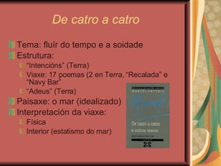 De catro a catro Tema: fluír do tempo e a soidade Estrutura: “ Intencións” (Terra) Viaxe: 17 poemas (2 en Terra, “Recalada” e “Navy Bar” “ Adeus” (Terra) Paisaxe: o mar (idealizado) Interpretación da viaxe:  Física Interior (estatismo do mar) 
