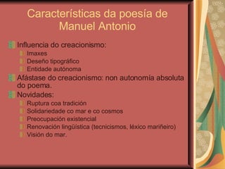 Características da poesía de Manuel Antonio Influencia do creacionismo: Imaxes Deseño tipográfico Entidade autónoma Afástase do creacionismo: non autonomía absoluta do poema. Novidades: Ruptura coa tradición Solidariedade co mar e co cosmos Preocupación existencial Renovación lingüística (tecnicismos, léxico mariñeiro) Visión do mar. 