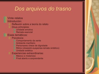Dos arquivos do trasno Vinte relatos Introdución:  Reflexión sobre a teoría do relato Dous principios: Unidade emotiva  Remate esencial Eixes temáticos: Psicoloxía:  Comportamento da xente Ambiente mariñeiro Personaxes cheos de dignidade Ritmo (obsesión-suspense-remate sintético) Unidade estética Experiencias extraordinarias: Máxico e misterioso Final aberto e sorprendente 