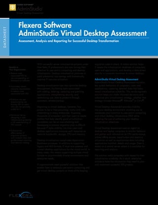 DATASHEET
Flexera Software
AdminStudio Virtual Desktop Assessment
Assessment, Analysis and Reporting for Successful Desktop Transformation
Benefits to
Your Organization:
• Reduce costs
associated VDI by
not overspending on
hardware or software
• Accurately assess
capacity requirements
to reduce costs
associated with VDI
• Enhance the user
experience by not
forcing VDI on users
who are not optimally
suited for it
• Minimize risk by
designing a new
infrastructure guided by
a full understanding of
VDI impacts
• Enhance the
effectiveness of
migration projects
with in-depth data that
guides project planning
and decision making
With successful server virtualization projects under
their belts, IT professionals are now turning their
attention to user-centric computing and desktop
virtualization. Desktop virtualization promises to
yield substantial cost savings and dramatically
improve IT resource utilization.
Desktop virtualization can also optimize desktop
management, facilitating tasks associated
with adding, deleting, updating and patching
applications; strengthening security; and
centralizing user data to protect it through
consistent, reliable backup.
Migrating to virtual desktops, however, has
proven to be a time-consuming, costly and risky
undertaking in many enterprises. Assessing
thousands of computers and their users to create
profiles that help identify good virtualization
candidates can be an overwhelming task.
Developing a rational migration plan is difficult
because IT lacks visibility into how users and
desktop applications consume such resources as
network bandwidth, storage, CPU and memory.
Desktop virtualization complicates Application
Readiness processes. In addition to supporting
legacy and MSI formats, IT must now prepare and
convert desktop applications for the virtual world. In
many cases, this means supporting multiple virtual
formats to accommodate diverse environments and
enterprise needs.
IT organizations need powerful solutions that
enable them to embrace user-centric computing and
get virtual desktop projects on track while keeping
migration costs in check. A viable solution helps
IT assess the virtualization readiness of computers,
users and applications, and develop a data-driven
plan for a successful transition to virtual desktops.
AdminStudio Virtual Desktop Assessment
AdminStudio Virtual Desktop Assessment monitors
key system behaviors of computers, users and
applications, capturing detailed data that helps
reveal virtualization suitability. This vendor-agnostic
solution helps you make informed decisions and
enhances your virtualization strategy, whether that
strategy includes Microsoft®
, VMware™
or Citrix®
.
Virtual Desktop Assessment provides visibility
into your desktop environment, enabling you to
accelerate your transition to user-centric computing
and virtual desktop infrastructure (VDI) while
reducing the cost of achieving your desktop
virtualization objectives.
Virtual Desktop Assessment uses an agent on
desktop and laptop computers to monitor behavior
and gather such information as CPU performance,
online/offline access, input/output and memory
utilization as well as applications data including
applications installed, details and usage. Data is
stored on a central server where it is available for
reporting and analysis.
The solution ranks computers with respect to their
virtualization suitability. As a result, enterprise
architects have the information they need to plan
and implement successful VDI projects.
 